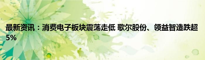 最新资讯：消费电子板块震荡走低 歌尔股份、领益智造跌超5%