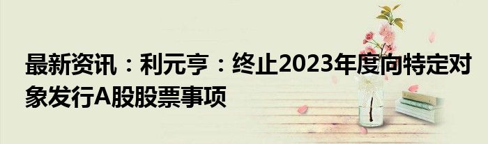 最新资讯：利元亨：终止2023年度向特定对象发行A股股票事项