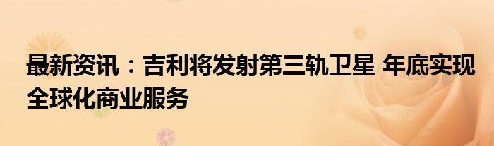 最新资讯：吉利将发射第三轨卫星 年底实现全球化商业服务