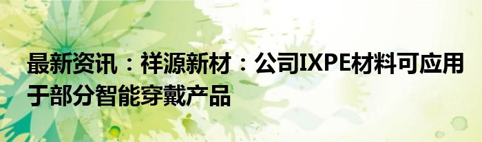 最新资讯：祥源新材：公司IXPE材料可应用于部分智能穿戴产品