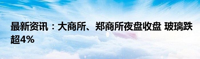 最新资讯：大商所、郑商所夜盘收盘 玻璃跌超4%