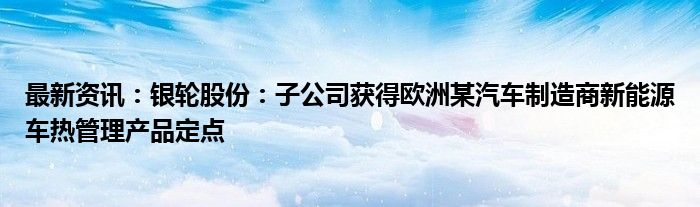 最新资讯：银轮股份：子公司获得欧洲某汽车制造商新能源车热管理产品定点