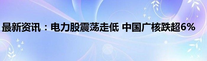 最新资讯：电力股震荡走低 中国广核跌超6%