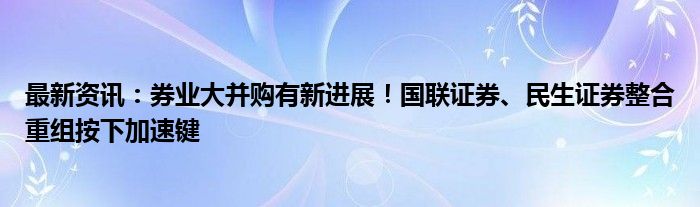 最新资讯：券业大并购有新进展！国联证券、民生证券整合重组按下加速键