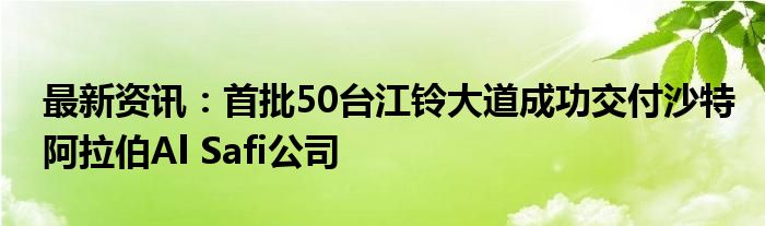 最新资讯：首批50台江铃大道成功交付沙特阿拉伯Al Safi公司