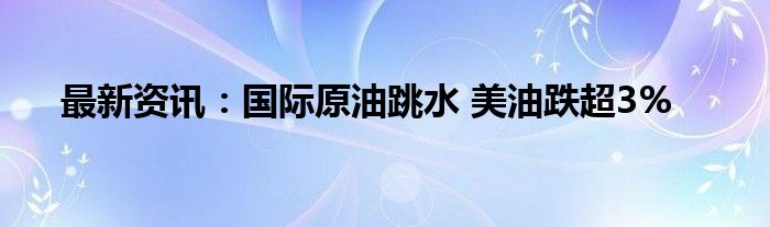 最新资讯：国际原油跳水 美油跌超3%