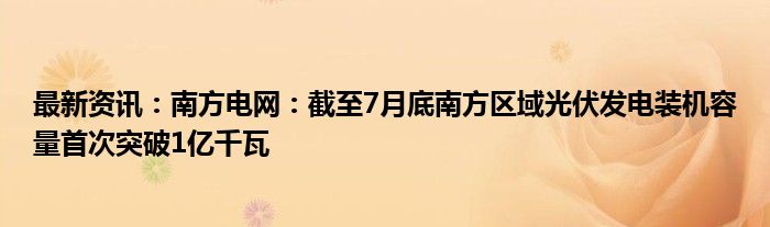 最新资讯：南方电网：截至7月底南方区域光伏发电装机容量首次突破1亿千瓦