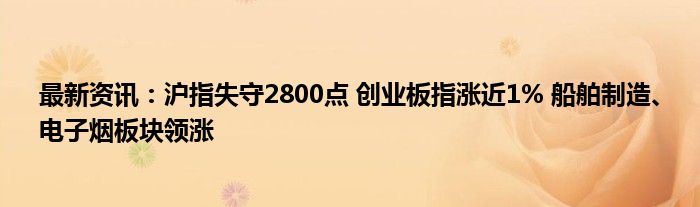 最新资讯：沪指失守2800点 创业板指涨近1% 船舶制造、电子烟板块领涨