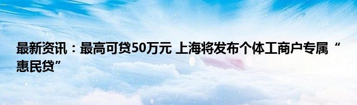 最新资讯：最高可贷50万元 上海将发布个体工商户专属“惠民贷”