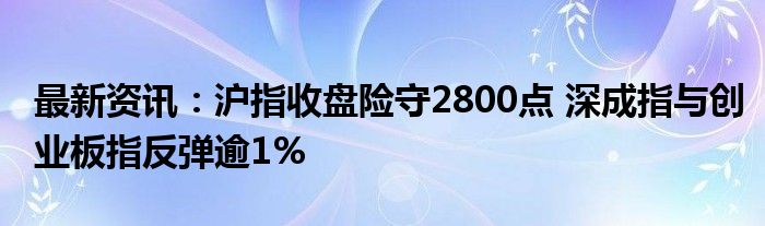 最新资讯：沪指收盘险守2800点 深成指与创业板指反弹逾1%