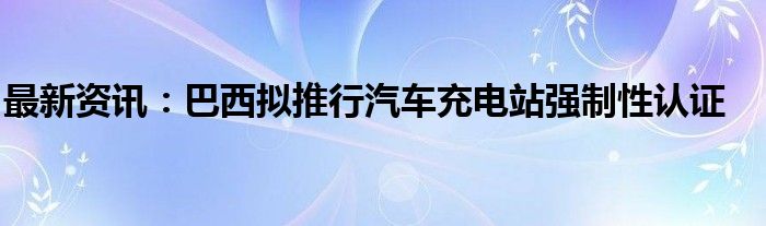 最新资讯：巴西拟推行汽车充电站强制性认证