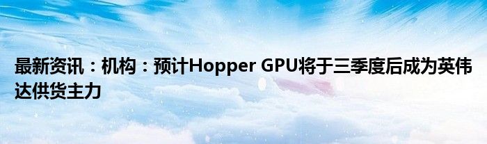 最新资讯：机构：预计Hopper GPU将于三季度后成为英伟达供货主力