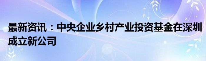 最新资讯：中央企业乡村产业投资基金在深圳成立新公司