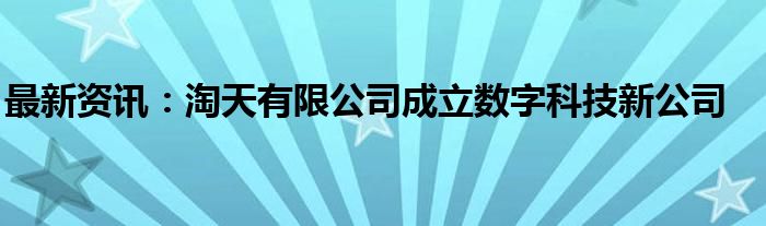 最新资讯：淘天有限公司成立数字科技新公司