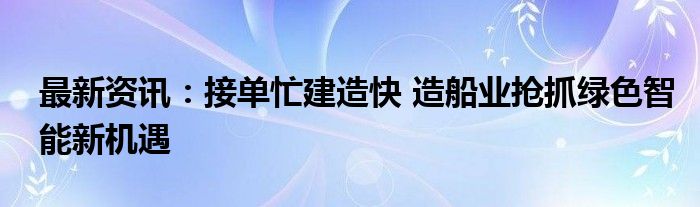 最新资讯：接单忙建造快 造船业抢抓绿色智能新机遇