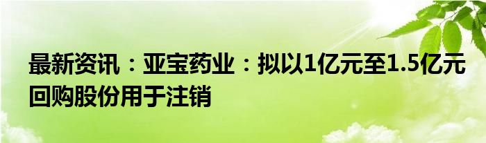 最新资讯：亚宝药业：拟以1亿元至1.5亿元回购股份用于注销