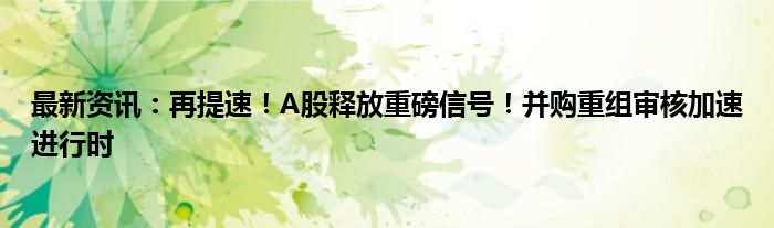 最新资讯：再提速！A股释放重磅信号！并购重组审核加速进行时