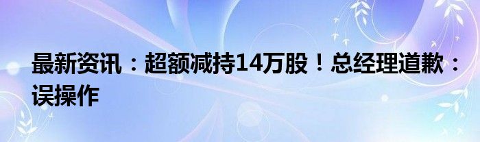 最新资讯：超额减持14万股！总经理道歉：误操作