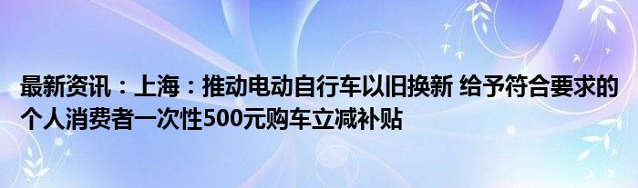 最新资讯：上海：推动电动自行车以旧换新 给予符合要求的个人消费者一次性500元购车立减补贴