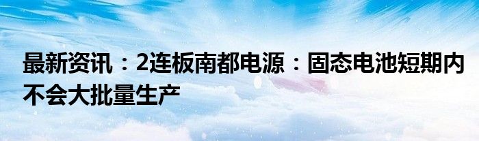 最新资讯：2连板南都电源：固态电池短期内不会大批量生产