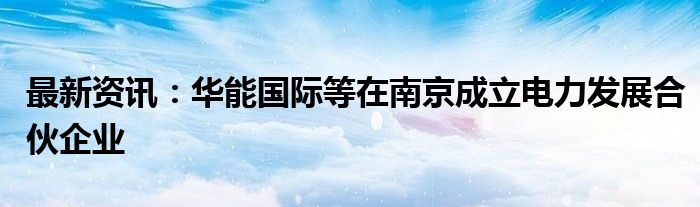 最新资讯：华能国际等在南京成立电力发展合伙企业