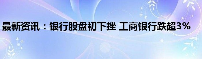 最新资讯：银行股盘初下挫 工商银行跌超3%