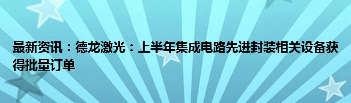 最新资讯：德龙激光：上半年集成电路先进封装相关设备获得批量订单