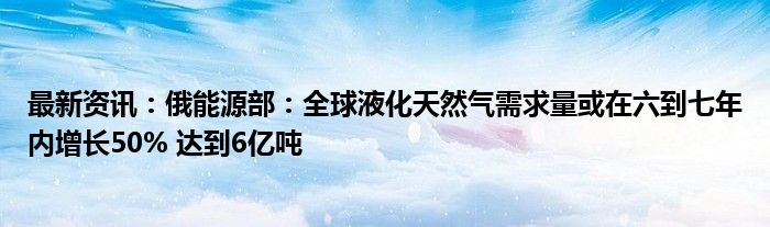 最新资讯：俄能源部：全球液化天然气需求量或在六到七年内增长50% 达到6亿吨