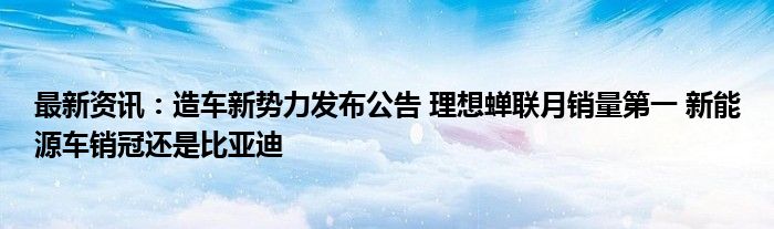 最新资讯：造车新势力发布公告 理想蝉联月销量第一 新能源车销冠还是比亚迪