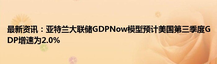 最新资讯：亚特兰大联储GDPNow模型预计美国第三季度GDP增速为2.0%