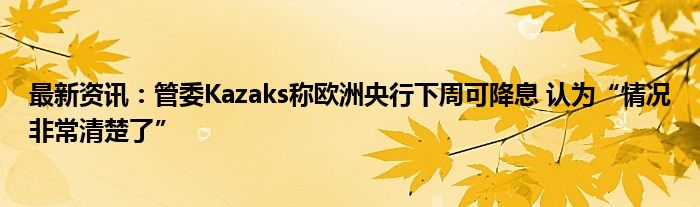 最新资讯：管委Kazaks称欧洲央行下周可降息 认为“情况非常清楚了”