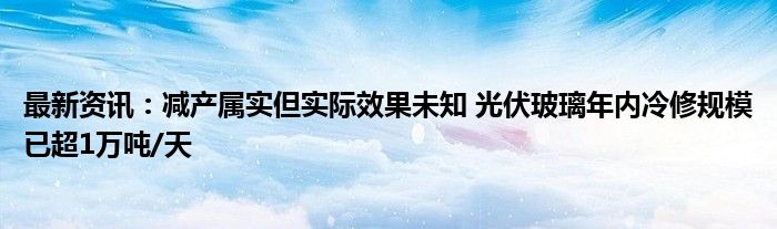 最新资讯：减产属实但实际效果未知 光伏玻璃年内冷修规模已超1万吨/天