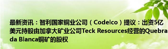 最新资讯：智利国家铜业公司（Codelco）提议：出资5亿美元持股由加拿大矿业公司Teck Resources经营的Quebrada Blanca铜矿的股权