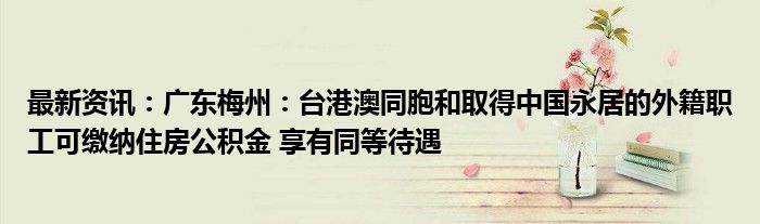 最新资讯：广东梅州：台港澳同胞和取得中国永居的外籍职工可缴纳住房公积金 享有同等待遇