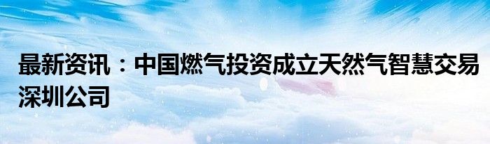 最新资讯：中国燃气投资成立天然气智慧交易深圳公司