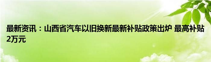 最新资讯：山西省汽车以旧换新最新补贴政策出炉 最高补贴2万元