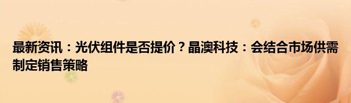 最新资讯：光伏组件是否提价？晶澳科技：会结合市场供需制定销售策略