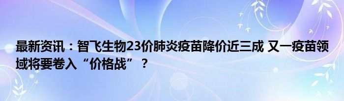 最新资讯：智飞生物23价肺炎疫苗降价近三成 又一疫苗领域将要卷入“价格战”？