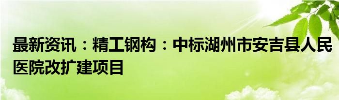 最新资讯：精工钢构：中标湖州市安吉县人民医院改扩建项目