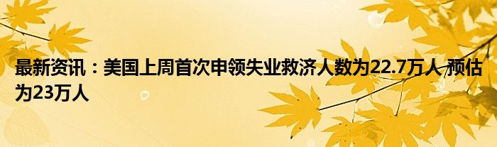 最新资讯：美国上周首次申领失业救济人数为22.7万人 预估为23万人