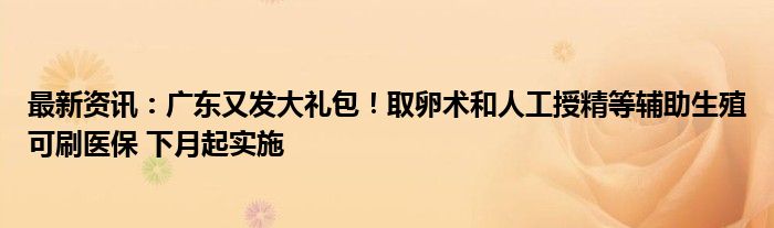 最新资讯：广东又发大礼包！取卵术和人工授精等辅助生殖可刷医保 下月起实施