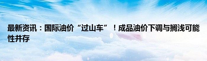 最新资讯：国际油价“过山车”！成品油价下调与搁浅可能性并存