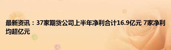 最新资讯：37家期货公司上半年净利合计16.9亿元 7家净利均超亿元