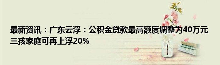 最新资讯：广东云浮：公积金贷款最高额度调整为40万元 三孩家庭可再上浮20%