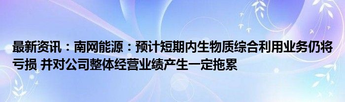 最新资讯：南网能源：预计短期内生物质综合利用业务仍将亏损 并对公司整体经营业绩产生一定拖累