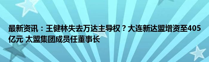 最新资讯：王健林失去万达主导权？大连新达盟增资至405亿元 太盟集团成员任董事长