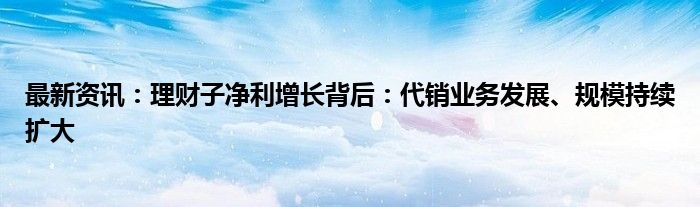 最新资讯：理财子净利增长背后：代销业务发展、规模持续扩大