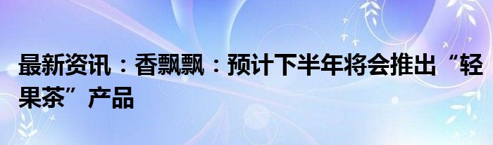 最新资讯：香飘飘：预计下半年将会推出“轻果茶”产品