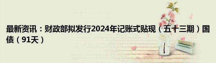 最新资讯：财政部拟发行2024年记账式贴现（五十三期）国债（91天）