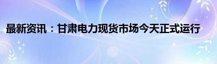 最新资讯：甘肃电力现货市场今天正式运行